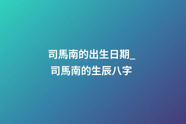 司馬南的出生日期_  司馬南的生辰八字